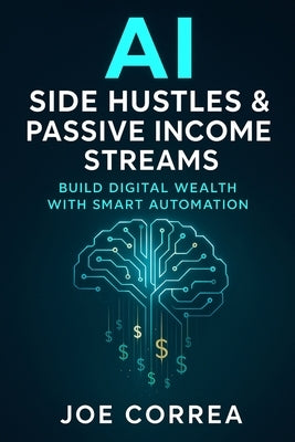 AI Side Hustles & Passive Income Streams: Build Digital Wealth With Smart Automation by Correa, Joe