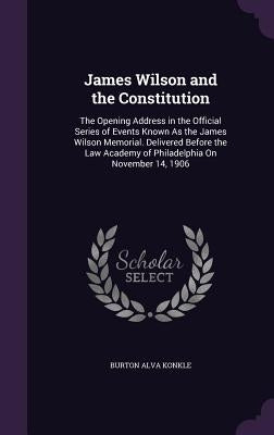 James Wilson and the Constitution: The Opening Address in the Official Series of Events Known As the James Wilson Memorial. Delivered Before the Law A by Konkle, Burton Alva