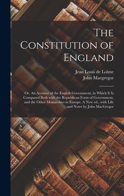 The Constitution of England; or, An Account of the English Government, in Which It is Compared Both With the Republican Form of Government, and the Ot by Lolme, Jean Louis De 1740-1806