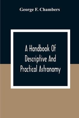 A Handbook Of Descriptive And Practical Astronomy by F. Chambers, George