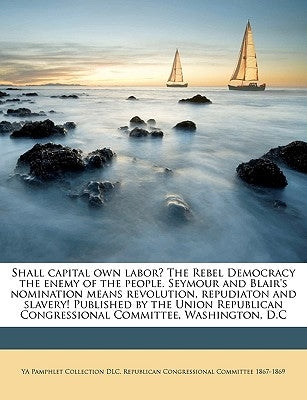 Shall Capital Own Labor? the Rebel Democracy the Enemy of the People. Seymour and Blair's Nomination Means Revolution, Repudiaton and Slavery! Publish by DLC, Ya Pamphlet Collection