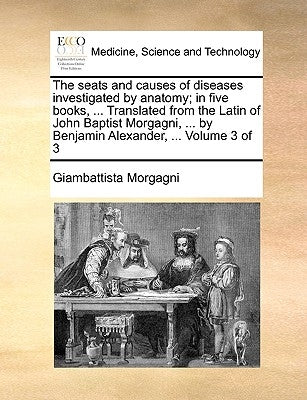 The seats and causes of diseases investigated by anatomy; in five books, ... Translated from the Latin of John Baptist Morgagni, ... by Benjamin Alexa by Morgagni, Giambattista