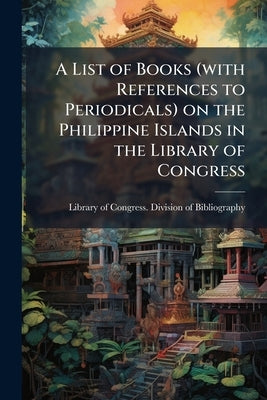 A List of Books (with References to Periodicals) on the Philippine Islands in the Library of Congress by Library of Congress Division of Bibliog