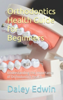 Orthodontics Health Guide for Beginners: Understanding the Importance of Orthodontics Health by Edwin, Daley