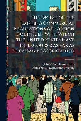 The Digest of the Existing Commercial Regulations of Foreign Countries, With Which the United States Have Intercourse; as far as They can be Ascertain by John Adams Library (Boston Public Librar