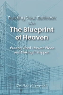Building Your Business with the Blueprint of Heaven: Seeing What Heaven Sees and Making it Happen by Horner, Ron M.