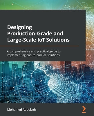 Designing Production-Grade and Large-Scale IoT Solutions: A comprehensive and practical guide to implementing end-to-end IoT solutions by Abdelaziz, Mohamed