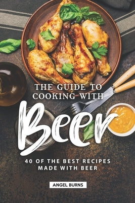 The Guide to Cooking with Beer: 40 of the Best Recipes Made with Beer by Burns, Angel