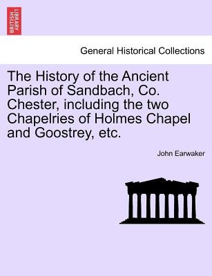 The History of the Ancient Parish of Sandbach, Co. Chester, Including the Two Chapelries of Holmes Chapel and Goostrey, Etc. by Earwaker, John