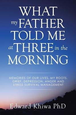 What My Father Told Me at Three in the Morning: Memories of Our Lives, My Roots, Grief, Depression, Anger and Stress Survival Management by Khiwa, Edward