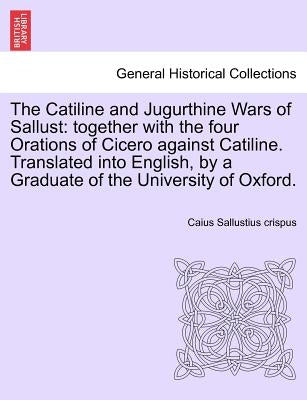 The Catiline and Jugurthine Wars of Sallust: Together with the Four Orations of Cicero Against Catiline. Translated Into English, by a Graduate of the by Sallustius Crispus, Caius