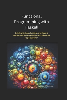 Functional Programming with Haskell: Building Reliable, Scalable, and Elegant Software with Pure Functions and Advanced Type Systems by Passmore, Matthew D.