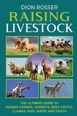 Raising Livestock: The Ultimate Guide to Raising Horses, Donkeys, Beef Cattle, Llamas, Pigs, Sheep, and Goats by Rosser, Dion
