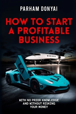 How To Start A Profitable Business: With No Prior Knowledge And Without Risking Your Money by Donyai, Parham