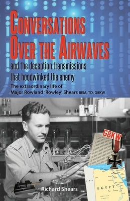 Conversations over the Airwaves ... and the deception transmissions that hoodwinked the enemy: The extraordinary life of Major Rowland 'Rowley' Shears by Shears, Richard