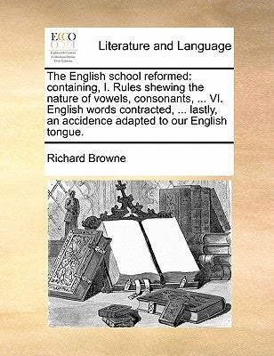 The English School Reformed: Containing, I. Rules Shewing the Nature of Vowels, Consonants, ... VI. English Words Contracted, ... Lastly, an Accide by Browne, Richard
