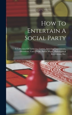 How To Entertain A Social Party: A Collection Of Tableaux, Games, Amusing Experiments, Diversions, Card Tricks, Parlor Magic, Philosophical Recreation by Anonymous