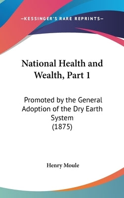 National Health and Wealth, Part 1: Promoted by the General Adoption of the Dry Earth System (1875) by Moule, Henry