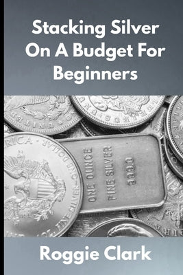 Stacking Silver On A Budget For Beginners: Simple Strategies for Investing in Silver With Little Money by Clark, Roggie