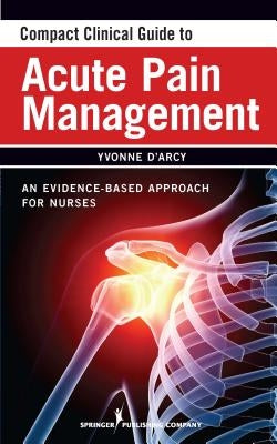Compact Clinical Guide to Acute Pain Management: An Evidence-Based Approach for Nurses by D'Arcy, Yvonne