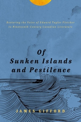 Of Sunken Islands and Pestilence: Restoring the Voice of Edward Taylor Fletcher to Nineteenth-Century Canadian Literature by Gifford, James