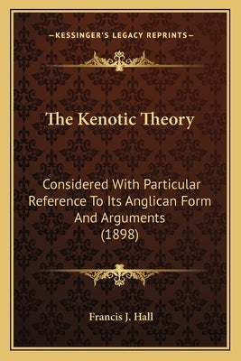 The Kenotic Theory: Considered With Particular Reference To Its Anglican Form And Arguments (1898) by Hall, Francis J.