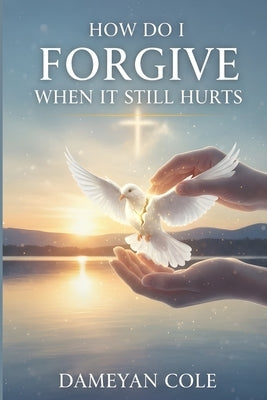How Do I Forgive When It Still Hurts?: Breaking Free from the Prison of Unhealed Wounds by Cole, Dameyan