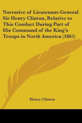 Narrative of Lieutenant-General Sir Henry Clinton, Relative to This Conduct During Part of His Command of the King's Troops in North America (1865) by Clinton, Henry
