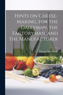 Hints on Cheese-making, for the Dairyman, the Factoryman, and the Manufacturer by Curtis, Thomas Day