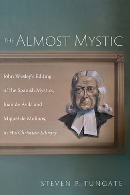 The Almost Mystic: John Wesley's Editing of the Spanish Mystics, Juan de ?vila and Miguel de Molinos, in His Christian Library by Tungate, Steven P.