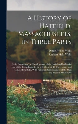 A History of Hatfield, Massachusetts, in Three Parts: I. An Account of the Development of the Social and Industrial Life of the Town From its First Se by Wells, Daniel White