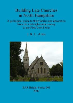 Building Late Churches in North Hampshire: A geological guide to their fabrics and decoration from the mid-eighteenth century to the First World War by Allen, J. R. L.