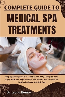 Complete Guide to Medical Spa Treatments: Step-By-Step Approaches To Facial And Body Therapies, Anti-Aging Solutions, Rejuvenation, And Holistic Spa P by Bianca, Leona
