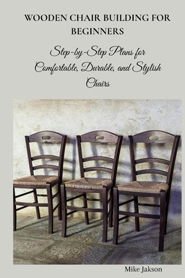 Wooden Chair Building for Beginners: Step-by-Step Plans for Comfortable, Durable, and Stylish Chairs by Jakson, Mike