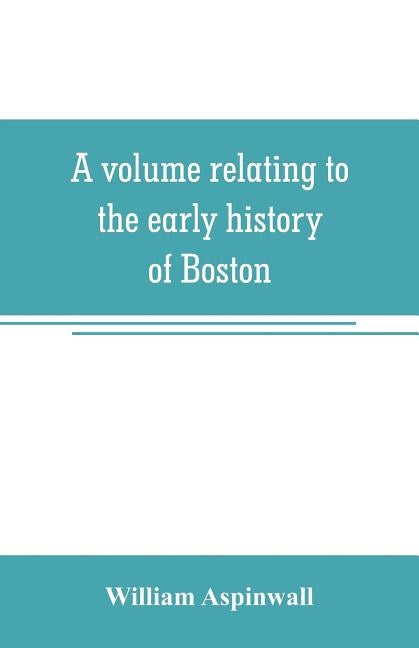 A volume relating to the early history of Boston, containing the Aspinwall notarial records from 1644 to 1651 by Aspinwall, William