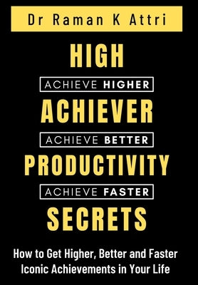 High Achiever Productivity Secrets: How to Get Higher, Better and Faster Iconic Achievements in Your Life by Attri, Raman K.