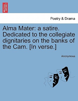 Alma Mater: A Satire. Dedicated to the Collegiate Dignitaries on the Banks of the Cam. [in Verse.] by Anonymous