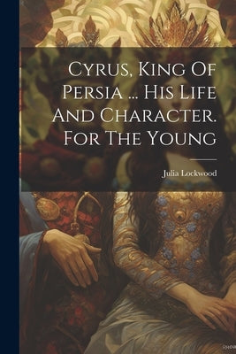 Cyrus, King Of Persia ... His Life And Character. For The Young by (Lady )., Julia Lockwood
