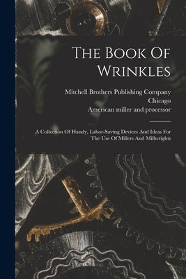 The Book Of Wrinkles: A Collection Of Handy, Labor-saving Devices And Ideas For The Use Of Millers And Millwrights by American Miller and Processor