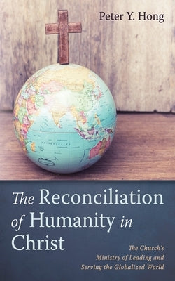 The Reconciliation of Humanity in Christ: The Church's Ministry of Leading and Serving the Globalized World by Hong, Peter Y.