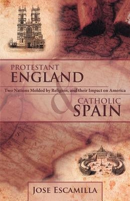 Protestant England and Catholic Spain: Two Nations Molded by Religion, and Their Impact on America by Escamilla, Jose