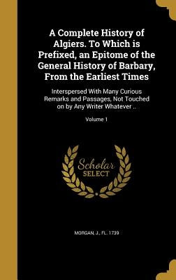 A Complete History of Algiers. To Which is Prefixed, an Epitome of the General History of Barbary, From the Earliest Times: Interspersed With Many Cur by Morgan, J. Fl 1739