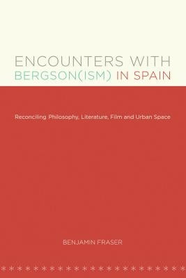 Encounters with Bergson(ism) in Spain: Reconciling Philosophy, Literature, Film and Urban Space by Fraser, Benjamin
