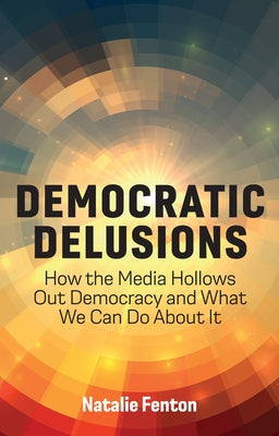 Democratic Delusions: How the Media Hollows Out Democracy and What We Can Do about It by Fenton, Natalie