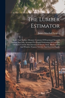 The Lumber Estimator: Board And Surface Measure Contents Of Fractional Sizes Of Lumber, Specially Arranged For Rapid Estimating Of Contents by Leaver, James Marshall