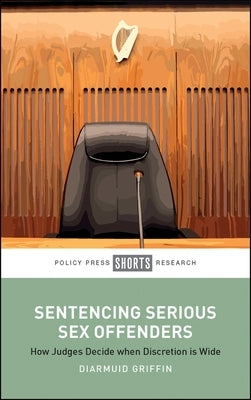 Sentencing Serious Sex Offenders: How Judges Decide When Discretion Is Wide by Griffin, Diarmuid