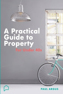 A practical guide to property for under 40s: Learnings from a career in property and finance by Argus, Paul
