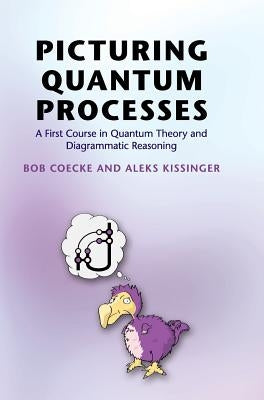 Picturing Quantum Processes: A First Course in Quantum Theory and Diagrammatic Reasoning by Coecke, Bob