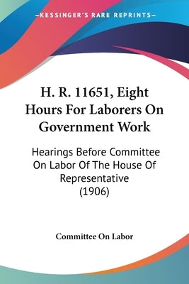 H. R. 11651, Eight Hours For Laborers On Government Work: Hearings Before Committee On Labor Of The House Of Representative (1906) by Committee on Labor