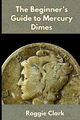 The Beginner's Guide to Mercury Dimes: Understanding 90 Percent Silver, Melt Value, Buying Basics, and Smart Stacking Strategy by Clark, Roggie